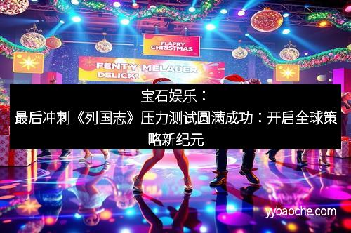 宝石娱乐：最后冲刺《列国志》压力测试圆满成功：开启全球策略新纪元