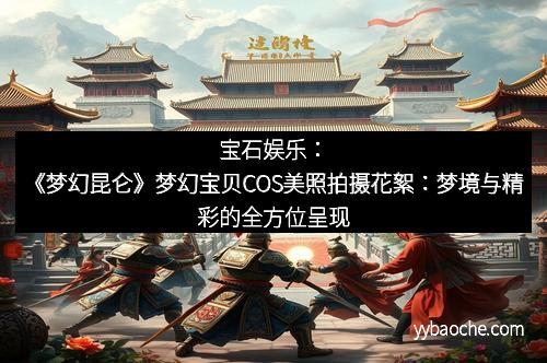 宝石娱乐：《梦幻昆仑》梦幻宝贝COS美照拍摄花絮：梦境与精彩的全方位呈现