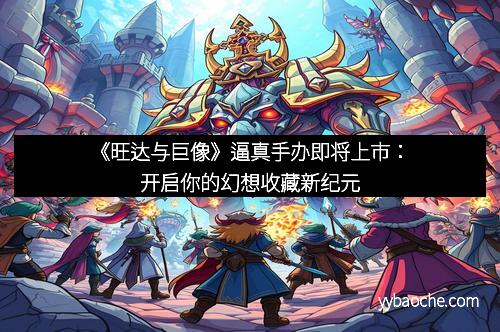 《旺达与巨像》逼真手办即将上市：开启你的幻想收藏新纪元